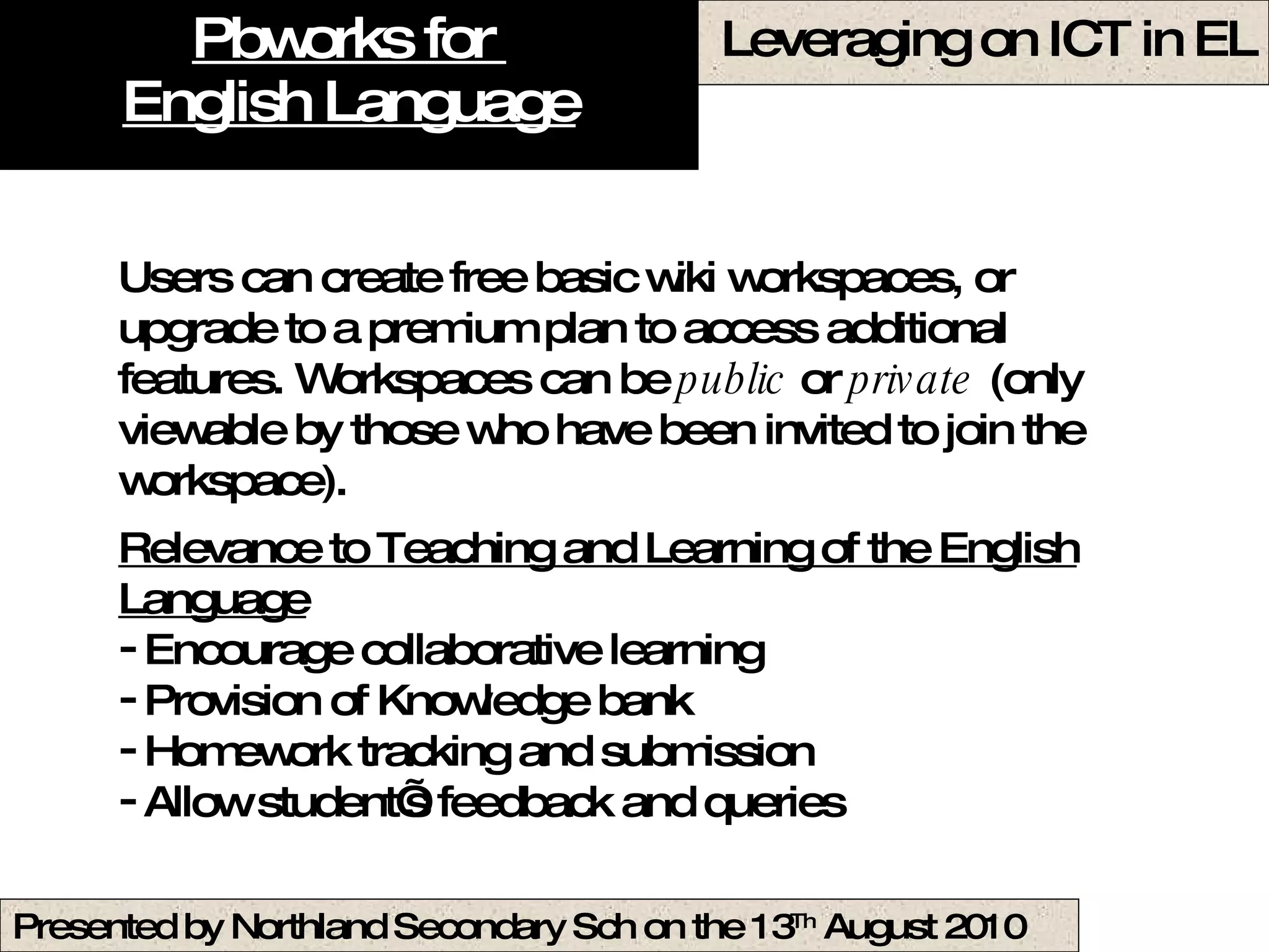 Pbworks for  English Language Users can create free basic wiki workspaces, or upgrade to a premium plan to access additional features. Workspaces can be  public  or  private  (only viewable by those who have been invited to join the workspace).  Relevance to Teaching and Learning of the English Language Encourage collaborative learning Provision of Knowledge bank  Homework tracking and submission Allow student’s feedback and queries  