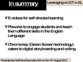 In summary E-videos for self directed learning Pbworks to engage students and teach them different skills in the English Language Chroma-key (Green Screen technology) caters to digital storyboarding and writing. 