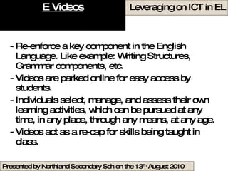 E Videos Re-enforce a key component in the English Language. Like example: Writing Structures, Grammar components, etc. Videos are parked online for easy access by students. Individuals select, manage, and assess their own learning activities, which can be pursued at any time, in any place, through any means, at any age.  Videos act as a re-cap for skills being taught in class.  