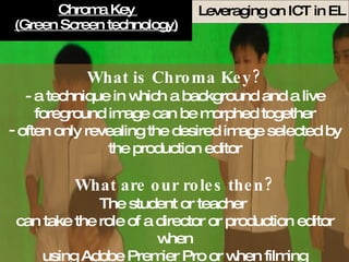 Chroma Key  (Green Screen technology) What is Chroma Key? - a technique in which a background and a live foreground image can be morphed together often only revealing the desired image selected by the production editor What are our roles then? The student or teacher  can take the role of a director or production editor when using Adobe Premier Pro or when filming 