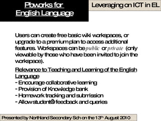 Pbworks for  English Language Users can create free basic wiki workspaces, or upgrade to a premium plan to access additional features. Workspaces can be  public  or  private  (only viewable by those who have been invited to join the workspace).  Relevance to Teaching and Learning of the English Language Encourage collaborative learning Provision of Knowledge bank  Homework tracking and submission Allow student’s feedback and queries  