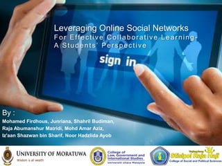 Leveraging Online Social Networks
                    For Effective Collaborative Learning -
                    A Students’ Perspective




By :
Mohamed Firdhous, Junriana, Shahril Budiman,
Raja Abumanshur Matridi, Mohd Amar Aziz,
Iz'aan Shazwan bin Sharif, Noor Hadzlida Ayob




                                                  College of Social and Political Sciences
 