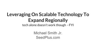 Leveraging On Scalable Technology To
Expand Regionally
tech alone doesn’t work though - FYI
Michael Smith Jr.
SeedPlus.com
 