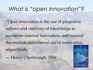 What is “open innovation”?
“Open innovation is the use of purposive
inflows and outflows of knowledge to
accelerate internal innovation, and expand
the markets for external use of innovation,
respectively.”
— Henry Chesbrough, 2006
12
 