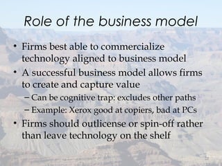 Role of the business model
• Firms best able to commercialize
technology aligned to business model
• A successful business model allows firms
to create and capture value
– Can be cognitive trap: excludes other paths
– Example: Xerox good at copiers, bad at PCs
• Firms should outlicense or spin-off rather
than leave technology on the shelf
22
 