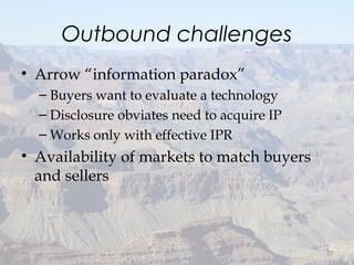 Outbound challenges
• Arrow “information paradox”
– Buyers want to evaluate a technology
– Disclosure obviates need to acquire IP
– Works only with effective IPR
• Availability of markets to match buyers
and sellers
23
 