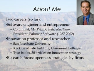About Me
Two careers (so far):
•Software engineer and entrepreneur
– Columnist, MacWEEK, Byte, MacTutor
– President, Palomar Software (1987-2002)
•Innovation professor and researcher
– San José State University
– Keck Graduate Institute, Claremont Colleges
– Two books, 30 articles on innovation strategy
•Research focus: openness strategies by firms
3
 