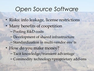 Open Source Software
• Risks: info leakage, license restrictions
• Many benefits of coopetition
– Pooling R&D costs
– Development of shared infrastructure
– Standardization in multi-vendor env’ts
• How do you make money?
– Tacit knowledge/transient advantage
– Commodity technology+proprietary add-ons
30
 