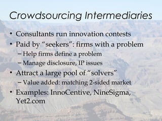 Crowdsourcing Intermediaries
• Consultants run innovation contests
• Paid by “seekers”: firms with a problem
– Help firms define a problem
– Manage disclosure, IP issues
• Attract a large pool of “solvers”
– Value added: matching 2-sided market
• Examples: InnoCentive, NineSigma,
Yet2.com
32
 