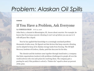 Problem: Alaskan Oil Spills
33
11/4/16, 12:39 AMIf You Have a Problem, Use Innocentive to Ask Everyone - The New York Times
SCIENCE
If You Have a Problem, Ask Everyone
By CORNELIA DEAN JULY 22, 2008
John Davis, a chemist in Bloomington, Ill., knows about concrete. For example, he
knows that if you keep concrete vibrating it won’t set up before you can use it. It
will still pour like a liquid.
Now he has applied that knowledge to a seemingly unrelated problem
thousands of miles away. He figured out that devices that keep concrete vibrating
can be adapted to keep oil in Alaskan storage tanks from freezing. The Oil Spill
Recovery Institute of Cordova, Alaska, paid him $20,000 for his idea.
The chemist and the institute came together through InnoCentive, a company
that links organizations (seekers) with problems (challenges) to people all over the
world (solvers) who win cash prizes for resolving them. The company gets a
posting fee and, if the problem is solved, a “finders fee” equal to about 40 percent
of the prize.
The process, according to John Seely Brown, a theorist of information
 