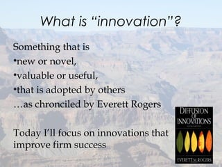 What is “innovation”?
Something that is
•new or novel,
•valuable or useful,
•that is adopted by others
…as chronciled by Everett Rogers
Today I’ll focus on innovations that
improve firm success
6
 