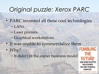 Original puzzle: Xerox PARC
• PARC invented all these cool technologies
– LANs
– Laser printers
– Graphical workstations
• It was unable to commercialize them
• Why?
– It didn’t fit the copier business model
7
 