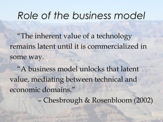 Role of the business model
“The inherent value of a technology
remains latent until it is commercialized in
some way.
“A business model unlocks that latent
value, mediating between technical and
economic domains.”
– Chesbrough & Rosenbloom (2002)
 