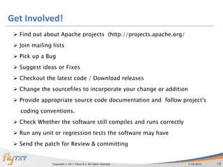 Get Involved!
  Find out about Apache projects (http://projects.apache.org/
  Join mailing lists
  Pick up a Bug
  Suggest ideas or Fixes
  Checkout the latest code / Download releases
  Change the sourcefiles to incorporate your change or addition
  Provide appropriate source code documentation and follow project's
   coding conventions.
  Check Whether the software still compiles and runs correctly
  Run any unit or regression tests the software may have
  Send the patch for Review & committing


                Copyright © 2011 Flytxt B.V. All rights reserved   1/16/2012   12
 