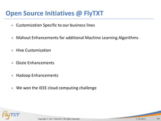 Open Source Initiatives @ FlyTXT
    Customization Specific to our business lines

    Mahout Enhancements for additional Machine Learning Algorithms

    Hive Customization

    Oozie Enhancements

    Hadoop Enhancements

    We won the IEEE cloud computing challenge




                 Copyright © 2011 Flytxt B.V. All rights reserved   1/16/2012   14
 