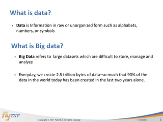 What is data?
       Data is Information in raw or unorganized form such as alphabets,
        numbers, or symbols


What is Big data?
        Big Data refers to large datasets which are difficult to store, manage and
         analyze

        Everyday, we create 2.5 trillion bytes of data–so much that 90% of the
         data in the world today has been created in the last two years alone.




                   Copyright © 2011 Flytxt B.V. All rights reserved         1/16/2012   2
 