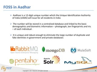 FOSS in Aadhar
    Aadhaar is a 12-digit unique number which the Unique Identification Authority
    of India (UIDAI) will issue for all residents in India

    The number will be stored in a centralized database and linked to the basic
    demographics and biometric information – photograph, ten fingerprints and iris
    – of each individual.

    It is unique and robust enough to eliminate the large number of duplicate and
    fake identities in government and private databases




               Copyright © 2011 Flytxt B.V. All rights reserved           1/16/2012   6
 