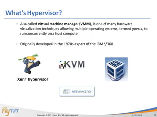 What’s Hypervisor?
   ◦ Also called virtual machine manager (VMM), is one of many hardware
     virtualization techniques allowing multiple operating systems, termed guests, to
     run concurrently on a host computer

   ◦ Originally developed in the 1970s as part of the IBM S/360




   Xen® hypervisor




                Copyright © 2011 Flytxt B.V. All rights reserved           1/16/2012    9
 