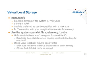 C O M P U T E | S T O R E | A N A L Y Z E
Virtual Local Storage
● tmpfs/ramfs
● Standard temporary file system for *nix OSes
● Stored in RAM
● tmpfs is preferred as can be specified with a max size
● BUT competes with your analytics frameworks for memory
● Use the systems parallel file system e.g. Lustre
● Unfortunately these aren't designed for small file IO
● Deadlocks the metadata servers causing significant slowdown for
everyone!
● Using Linux loopback mounts to solve this
● Short lived files never leave OS disk cache i.e. still in memory
● OS can flush OS disk cache as needed
Copyright Cray Inc 2018
11
 