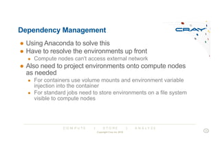 C O M P U T E | S T O R E | A N A L Y Z E
Dependency Management
● Using Anaconda to solve this
● Have to resolve the environments up front
● Compute nodes can't access external network
● Also need to project environments onto compute nodes
as needed
● For containers use volume mounts and environment variable
injection into the container
● For standard jobs need to store environments on a file system
visible to compute nodes
Copyright Cray Inc 2018
13
 