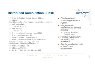 C O M P U T E | S T O R E | A N A L Y Z E
Distributed Computation - Dask
● Distributed work
scheduling library for
Python
● Integrates with
common data science
libraries
● Numpy, Pandas,
SciKit-Learn
● Familiar Pythonic API
for scaling out
workloads
● Can be installed as part
of the Conda
environment
>>> from dask.distributed import Client
>>> client =
Client(scheduler_file='/path/to/scheduler.json')
>>> def square(x):
return x ** 2
>>> def neg(x):
return -x
>>> A = client.map(square, range(10))
>>> B = client.map(neg, A)
>>> total = client.submit(sum, B)
>>> total # Function hasn't yet completed
<Future: status: waiting, key: sum-
58999c52e0fa35c7d7346c098f5085c7>
>>> total.result() -285
>>> client.gather(A)
[0, 1, 4, 9, 16, 25, 36, 49, 64, 81]
Copyright Cray Inc 2018
14
 