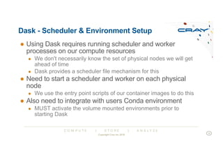 C O M P U T E | S T O R E | A N A L Y Z E
Dask - Scheduler & Environment Setup
● Using Dask requires running scheduler and worker
processes on our compute resources
● We don't necessarily know the set of physical nodes we will get
ahead of time
● Dask provides a scheduler file mechanism for this
● Need to start a scheduler and worker on each physical
node
● We use the entry point scripts of our container images to do this
● Also need to integrate with users Conda environment
● MUST activate the volume mounted environments prior to
starting Dask
Copyright Cray Inc 2018
15
 