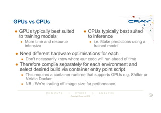 C O M P U T E | S T O R E | A N A L Y Z E
GPUs vs CPUs
● GPUs typically best suited
to training models
● More time and resource
intensive
● CPUs typically best suited
to inference
● i.e. Make predictions using a
trained model
● Need different hardware optimisations for each
● Don't necessarily know where our code will run ahead of time
● Therefore compile separately for each environment and
select desired build via container entry point script
● This requires a container runtime that supports GPUs e.g. Shifter or
NVidia Docker
● NB - We're trading off image size for performance
Copyright Cray Inc 2018
18
 