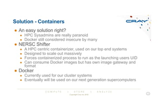 C O M P U T E | S T O R E | A N A L Y Z E
Solution - Containers
● An easy solution right?
● HPC Sysadmins are really paranoid
● Docker still considered insecure by many
● NERSC Shifter
● A HPC centric containerizer, used on our top end systems
● Designed to scale out massively
● Forces containerized process to run as the launching users UID
● Can consume Docker images but has own image gateway and
format
● Docker
● Currently used for our cluster systems
● Eventually will be used on our next generation supercomputers
Copyright Cray Inc 2018
6
 