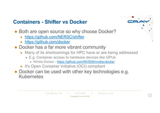 C O M P U T E | S T O R E | A N A L Y Z E
Containers - Shifter vs Docker
● Both are open source so why choose Docker?
● https://github.com/NERSC/shifter
● https://github.com/docker
● Docker has a far more vibrant community
● Many of its shortcomings for HPC have or are being addressed
● E.g. Container access to hardware devices like GPUs
● NVidia Docker - https://github.com/NVIDIA/nvidia-docker
● It's Open Container Initiative (OCI) compliant
● Docker can be used with other key technologies e.g.
Kubernetes
Copyright Cray Inc 2018
7
 
