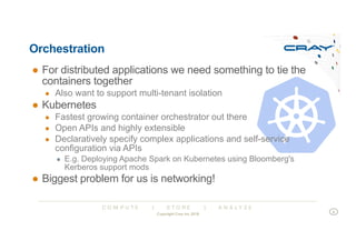 C O M P U T E | S T O R E | A N A L Y Z E
Orchestration
● For distributed applications we need something to tie the
containers together
● Also want to support multi-tenant isolation
● Kubernetes
● Fastest growing container orchestrator out there
● Open APIs and highly extensible
● Declaratively specify complex applications and self-service
configuration via APIs
● E.g. Deploying Apache Spark on Kubernetes using Bloomberg's
Kerberos support mods
● Biggest problem for us is networking!
Copyright Cray Inc 2018
8
 