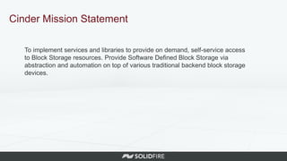 Cinder Mission Statement
To implement services and libraries to provide on demand, self-service access
to Block Storage resources. Provide Software Defined Block Storage via
abstraction and automation on top of various traditional backend block storage
devices.
 