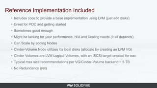Reference Implementation Included
 Includes code to provide a base implementation using LVM (just add disks)
 Great for POC and getting started
 Sometimes good enough
 Might be lacking for your performance, H/A and Scaling needs (it all depends)
 Can Scale by adding Nodes
 Cinder-Volume Node utilizes it’s local disks (allocate by creating an LVM VG)
 Cinder Volumes are LVM Logical Volumes, with an iSCSI target created for eac
 Typical max size recommendations per VG/Cinder-Volume backend ~ 5 TB
 No Redundancy (yet)
 