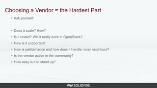 Choosing a Vendor = the Hardest Part
 Ask yourself:
 Does it scale? How?
 Is it tested? Will it really work in OpenStack?
 How is it supported?
 How is performance and how does it handle noisy neighbors?
 Is the vendor active in the community?
 How easy is it to stand up?
 