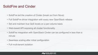 SolidFire and Cinder
 SolidFire led the creation of Cinder (break out from Nova)
 Full SolidFire driver integration with every new OpenStack release
 Set and maintain true QoS levels on a per-volume basis
 Web-based API exposing all cluster functionality
 SolidFire integration with OpenStack Cinder can be configured in less than a
minute
 Seamless scaling after initial configuration
 Full multi-tenant isolation
 