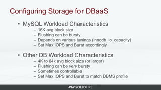 Configuring Storage for DBaaS
• MySQL Workload Characteristics
– 16K avg block size
– Flushing can be bursty
– Depends on various tunings (innodb_io_capacity)
– Set Max IOPS and Burst accordingly
• Other DB Workload Characteristics
– 4K to 64k avg block size (or larger)
– Flushing can be very bursty
– Sometimes controllable
– Set Max IOPS and Burst to match DBMS profile
 