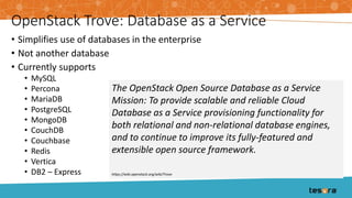 OpenStack Trove: Database as a Service
• Simplifies use of databases in the enterprise
• Not another database
• Currently supports
• MySQL
• Percona
• MariaDB
• PostgreSQL
• MongoDB
• CouchDB
• Couchbase
• Redis
• Vertica
• DB2 – Express
The OpenStack Open Source Database as a Service
Mission: To provide scalable and reliable Cloud
Database as a Service provisioning functionality for
both relational and non-relational database engines,
and to continue to improve its fully-featured and
extensible open source framework.
https://wiki.openstack.org/wiki/Trove
 
