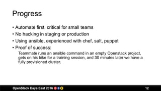 Progress
• Automate first, critical for small teams
• No hacking in staging or production
• Using ansible, experienced with chef, salt, puppet
• Proof of success:
Teammate runs an ansible command in an empty Openstack project,
gets on his bike for a training session, and 30 minutes later we have a
fully provisioned cluster.
12
 