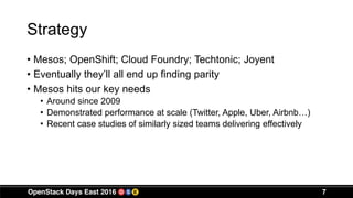 Strategy
• Mesos; OpenShift; Cloud Foundry; Techtonic; Joyent
• Eventually they’ll all end up finding parity
• Mesos hits our key needs
• Around since 2009
• Demonstrated performance at scale (Twitter, Apple, Uber, Airbnb…)
• Recent case studies of similarly sized teams delivering effectively
7
 