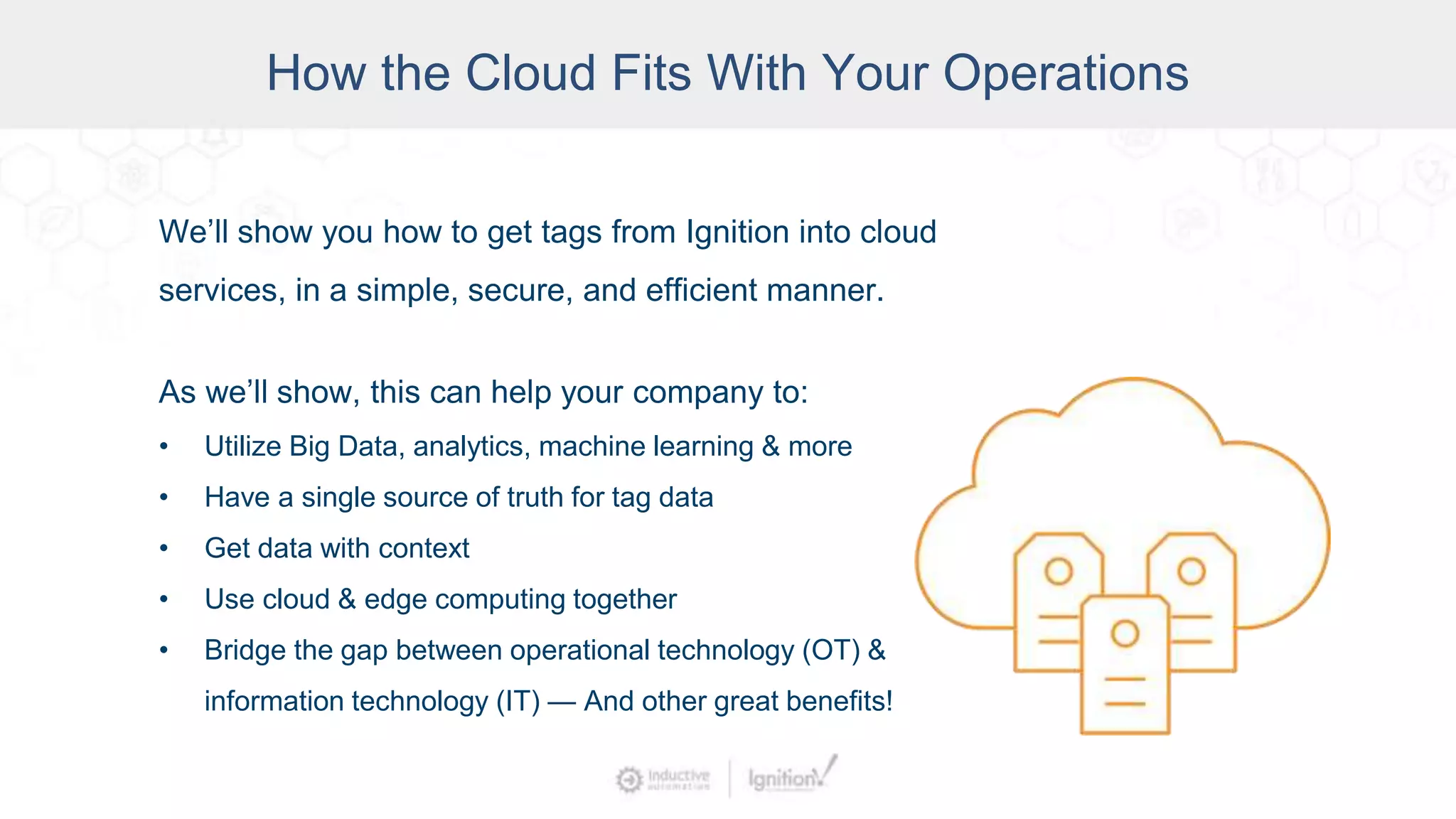 How the Cloud Fits With Your Operations
We’ll show you how to get tags from Ignition into cloud
services, in a simple, secure, and efficient manner.
As we’ll show, this can help your company to:
• Utilize Big Data, analytics, machine learning & more
• Have a single source of truth for tag data
• Get data with context
• Use cloud & edge computing together
• Bridge the gap between operational technology (OT) &
information technology (IT) — And other great benefits!
 