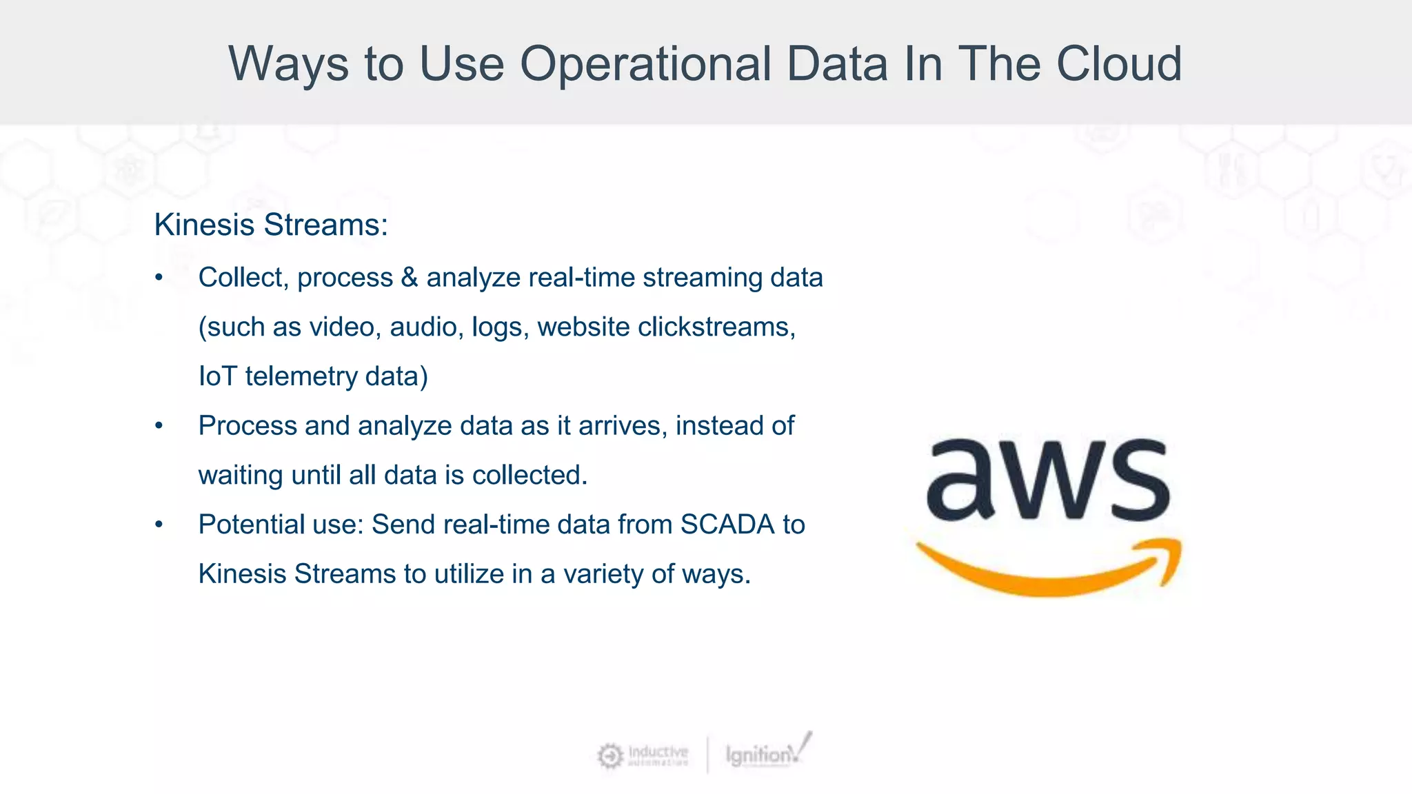 Ways to Use Operational Data In The Cloud
Kinesis Streams:
• Collect, process & analyze real-time streaming data
(such as video, audio, logs, website clickstreams,
IoT telemetry data)
• Process and analyze data as it arrives, instead of
waiting until all data is collected.
• Potential use: Send real-time data from SCADA to
Kinesis Streams to utilize in a variety of ways.
 