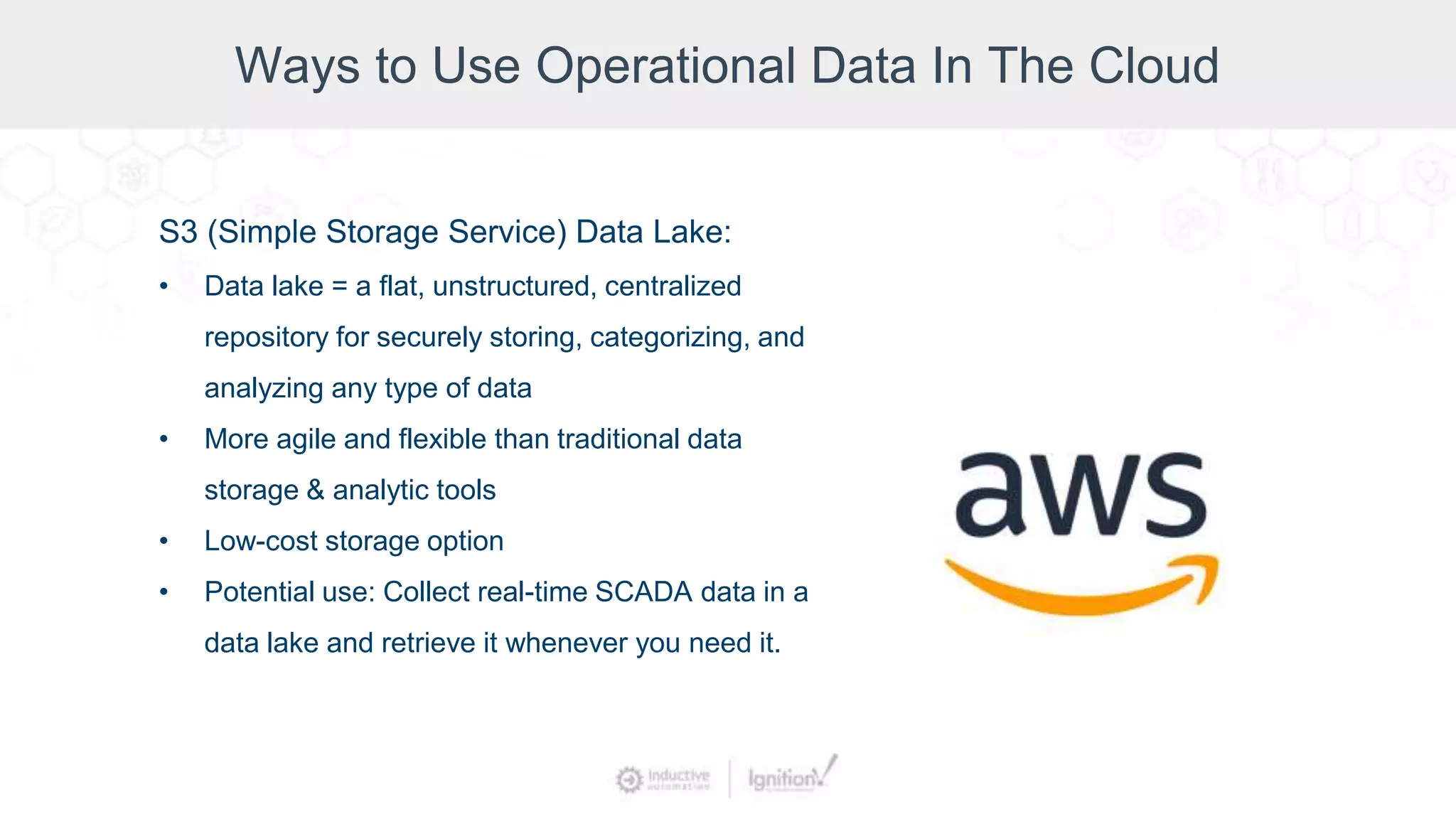 Ways to Use Operational Data In The Cloud
S3 (Simple Storage Service) Data Lake:
• Data lake = a flat, unstructured, centralized
repository for securely storing, categorizing, and
analyzing any type of data
• More agile and flexible than traditional data
storage & analytic tools
• Low-cost storage option
• Potential use: Collect real-time SCADA data in a
data lake and retrieve it whenever you need it.
 