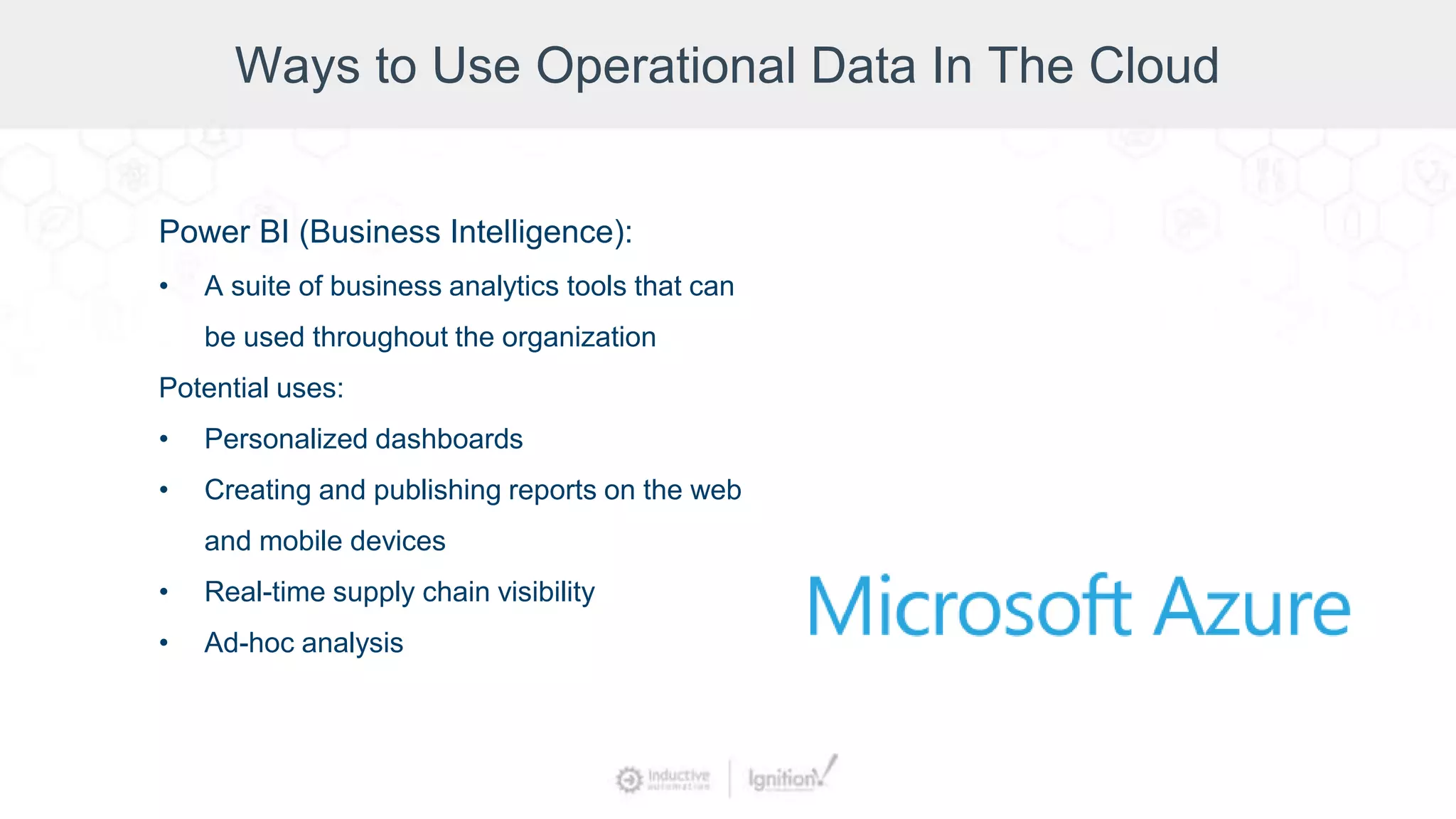 Ways to Use Operational Data In The Cloud
Power BI (Business Intelligence):
• A suite of business analytics tools that can
be used throughout the organization
Potential uses:
• Personalized dashboards
• Creating and publishing reports on the web
and mobile devices
• Real-time supply chain visibility
• Ad-hoc analysis
 