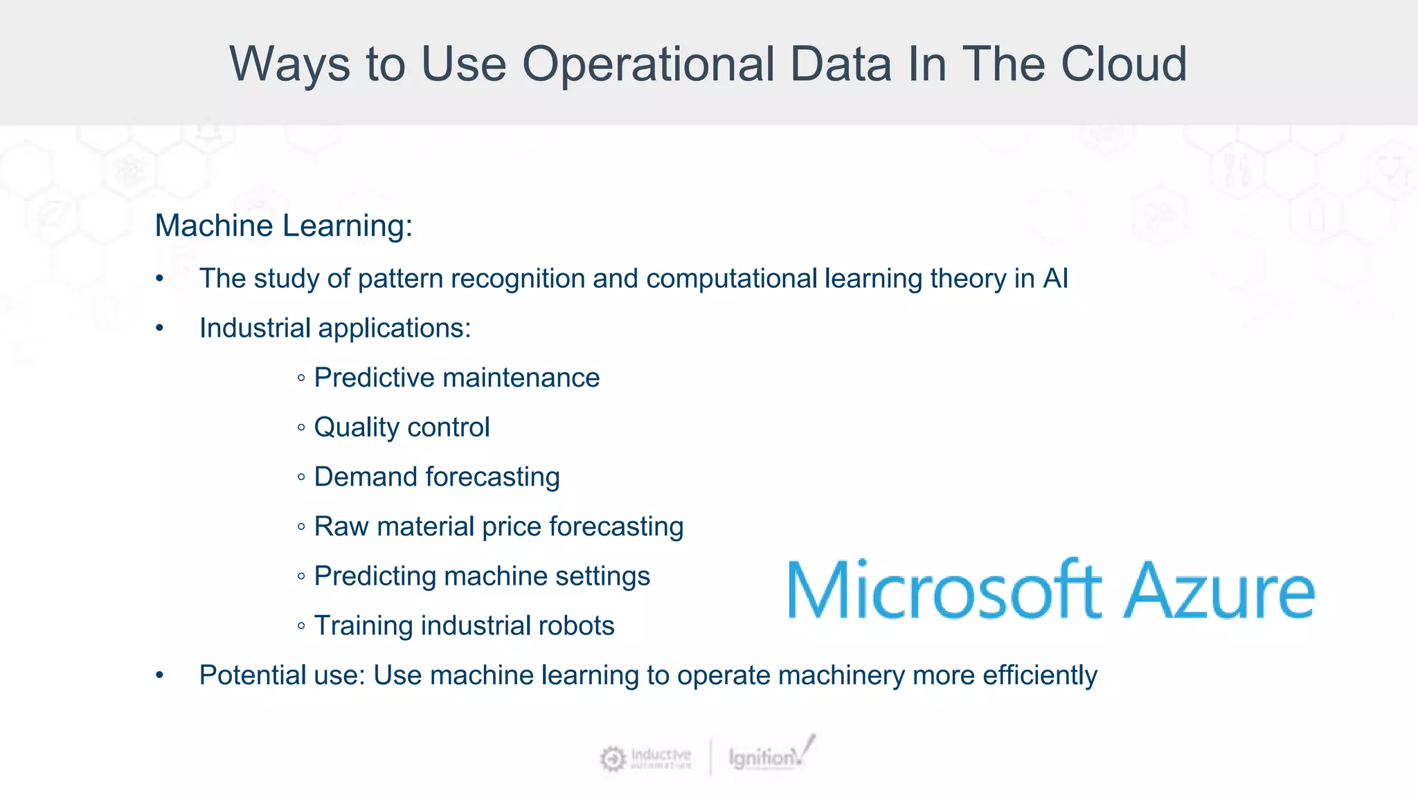 Ways to Use Operational Data In The Cloud
Machine Learning:
• The study of pattern recognition and computational learning theory in AI
• Industrial applications:
◦ Predictive maintenance
◦ Quality control
◦ Demand forecasting
◦ Raw material price forecasting
◦ Predicting machine settings
◦ Training industrial robots
• Potential use: Use machine learning to operate machinery more efficiently
 