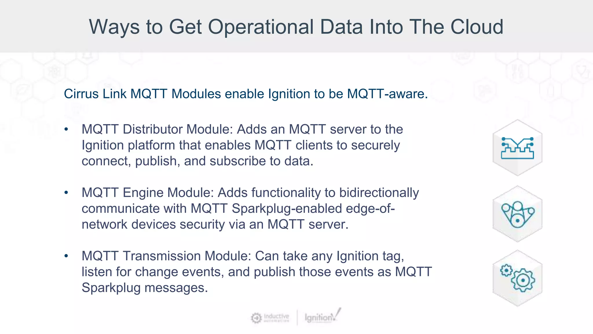 Cirrus Link MQTT Modules enable Ignition to be MQTT-aware.
• MQTT Distributor Module: Adds an MQTT server to the
Ignition platform that enables MQTT clients to securely
connect, publish, and subscribe to data.
• MQTT Engine Module: Adds functionality to bidirectionally
communicate with MQTT Sparkplug-enabled edge-of-
network devices security via an MQTT server.
• MQTT Transmission Module: Can take any Ignition tag,
listen for change events, and publish those events as MQTT
Sparkplug messages.
Ways to Get Operational Data Into The Cloud
 
