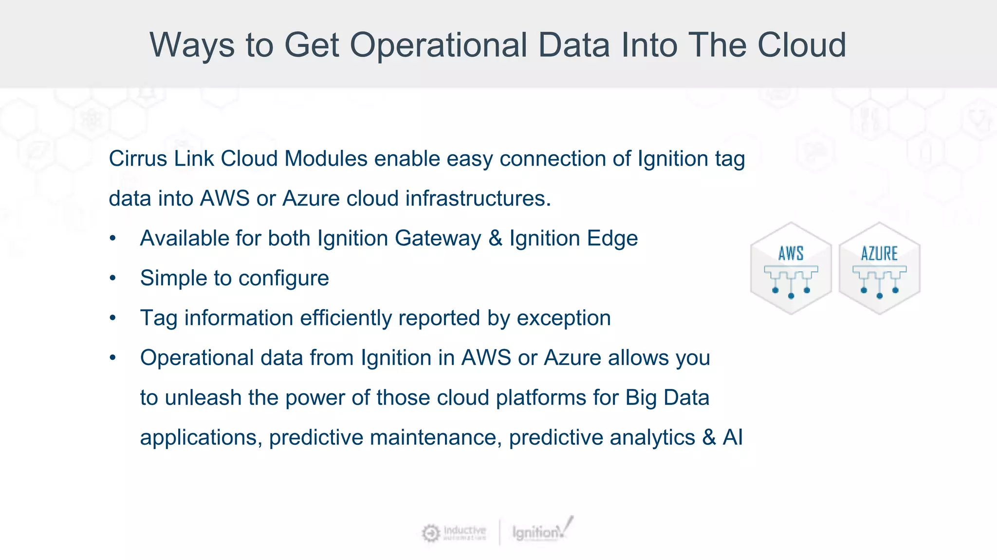 Ways to Get Operational Data Into The Cloud
Cirrus Link Cloud Modules enable easy connection of Ignition tag
data into AWS or Azure cloud infrastructures.
• Available for both Ignition Gateway & Ignition Edge
• Simple to configure
• Tag information efficiently reported by exception
• Operational data from Ignition in AWS or Azure allows you
to unleash the power of those cloud platforms for Big Data
applications, predictive maintenance, predictive analytics & AI
 