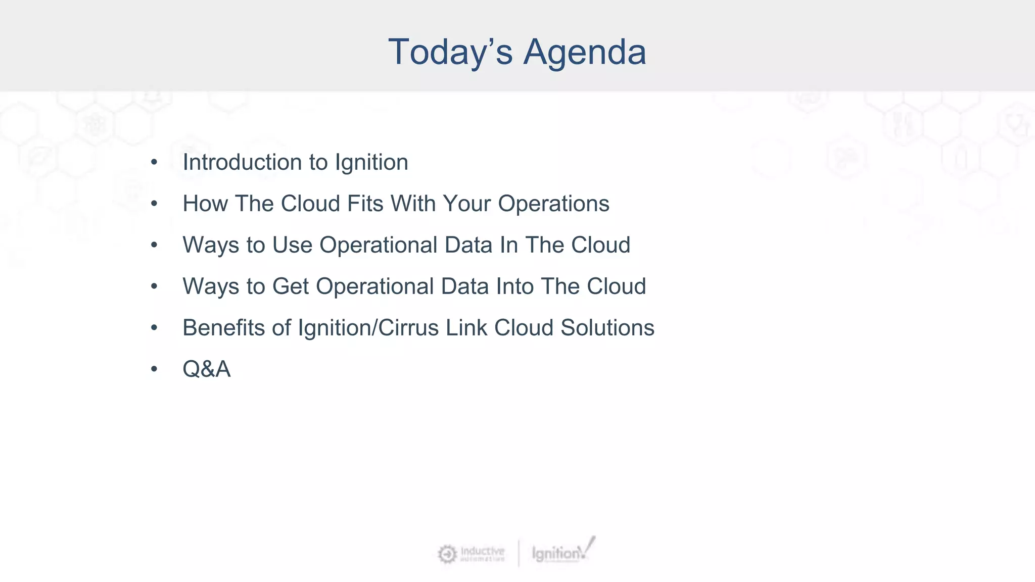 Today’s Agenda
• Introduction to Ignition
• How The Cloud Fits With Your Operations
• Ways to Use Operational Data In The Cloud
• Ways to Get Operational Data Into The Cloud
• Benefits of Ignition/Cirrus Link Cloud Solutions
• Q&A
 
