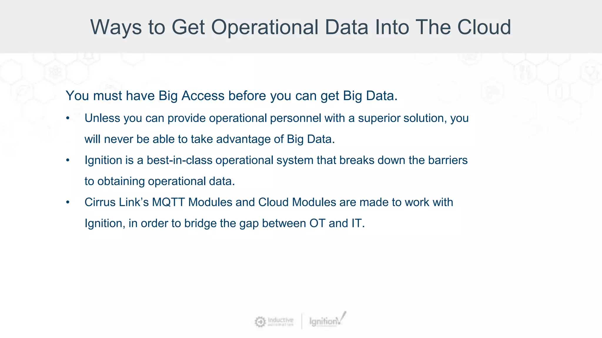 Ways to Get Operational Data Into The Cloud
You must have Big Access before you can get Big Data.
• Unless you can provide operational personnel with a superior solution, you
will never be able to take advantage of Big Data.
• Ignition is a best-in-class operational system that breaks down the barriers
to obtaining operational data.
• Cirrus Link’s MQTT Modules and Cloud Modules are made to work with
Ignition, in order to bridge the gap between OT and IT.
 