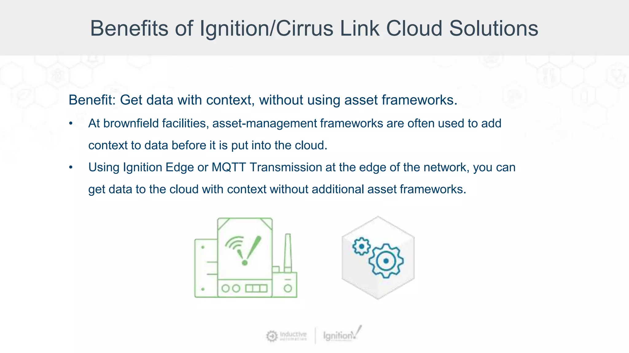 Benefits of Ignition/Cirrus Link Cloud Solutions
Benefit: Get data with context, without using asset frameworks.
• At brownfield facilities, asset-management frameworks are often used to add
context to data before it is put into the cloud.
• Using Ignition Edge or MQTT Transmission at the edge of the network, you can
get data to the cloud with context without additional asset frameworks.
 