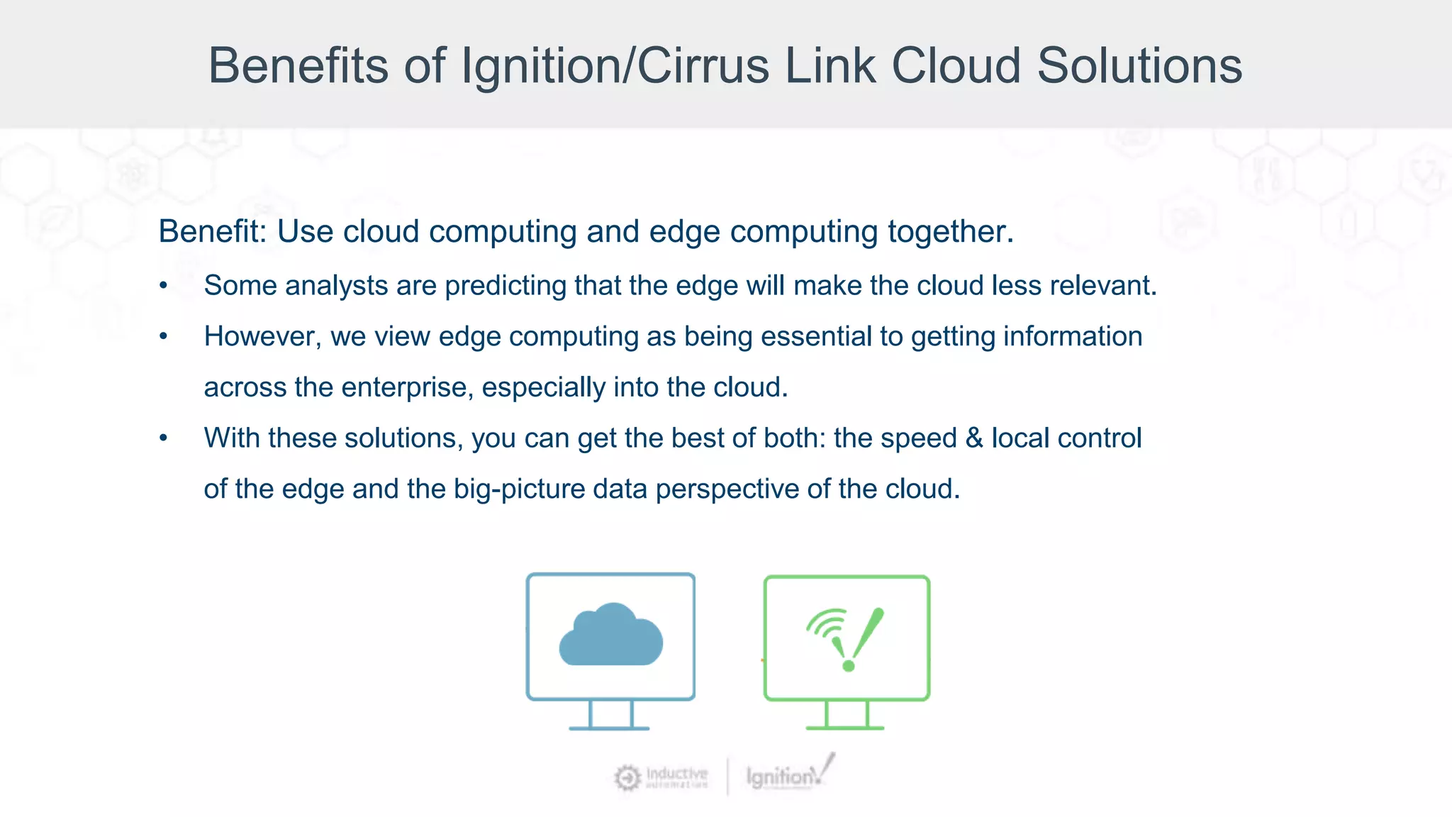 Benefits of Ignition/Cirrus Link Cloud Solutions
Benefit: Use cloud computing and edge computing together.
• Some analysts are predicting that the edge will make the cloud less relevant.
• However, we view edge computing as being essential to getting information
across the enterprise, especially into the cloud.
• With these solutions, you can get the best of both: the speed & local control
of the edge and the big-picture data perspective of the cloud.
 