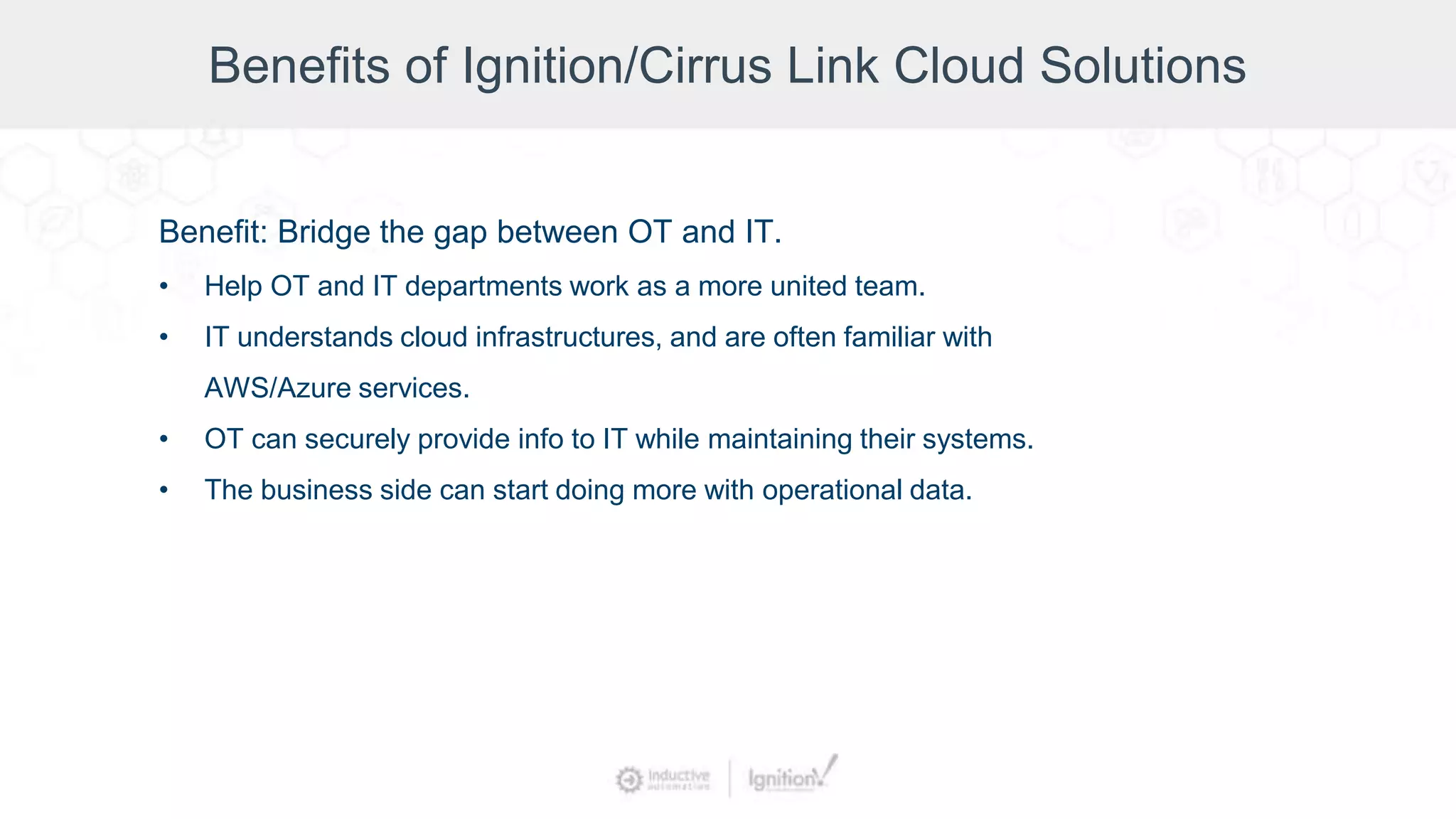 Benefits of Ignition/Cirrus Link Cloud Solutions
Benefit: Bridge the gap between OT and IT.
• Help OT and IT departments work as a more united team.
• IT understands cloud infrastructures, and are often familiar with
AWS/Azure services.
• OT can securely provide info to IT while maintaining their systems.
• The business side can start doing more with operational data.
 